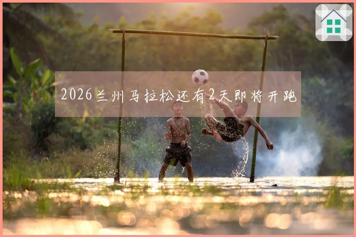 2026兰州马拉松还有2天即将开跑
