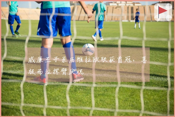 威廉王子亲历维拉欧联获首冠，喜极而泣挥臂庆祝